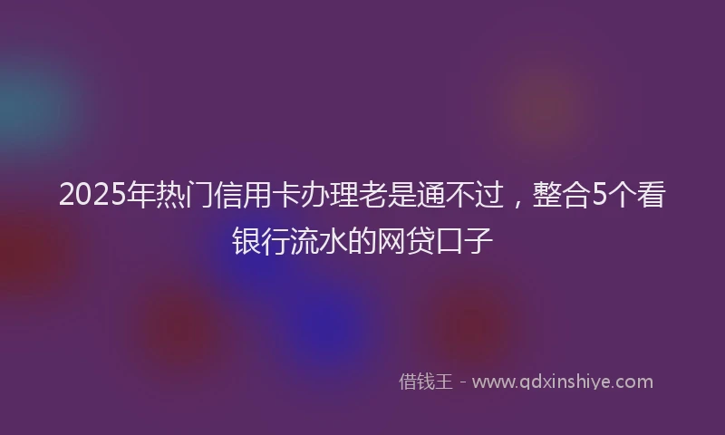 2025年热门信用卡办理老是通不过，整合5个看银行流水的网贷口子