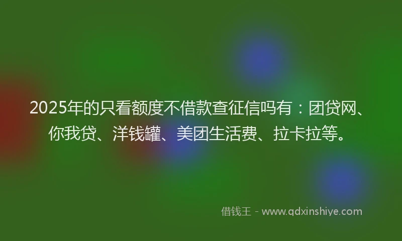 2025年的只看额度不借款查征信吗有：团贷网、你我贷、洋钱罐、美团生活费、拉卡拉等。
