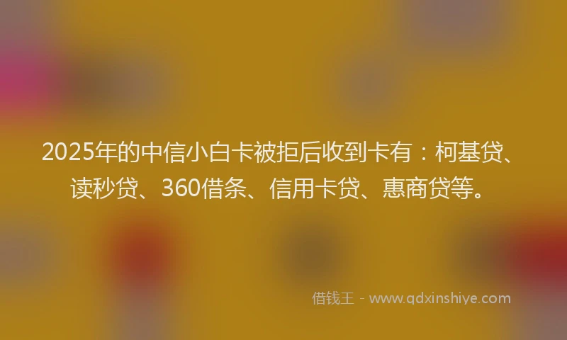 2025年的中信小白卡被拒后收到卡有：柯基贷、读秒贷、360借条、信用卡贷、惠商贷等。