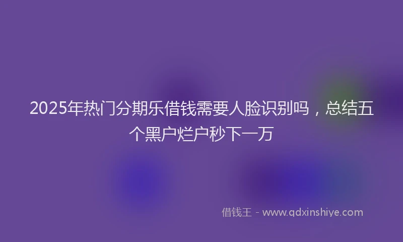 2025年热门分期乐借钱需要人脸识别吗，总结五个黑户烂户秒下一万