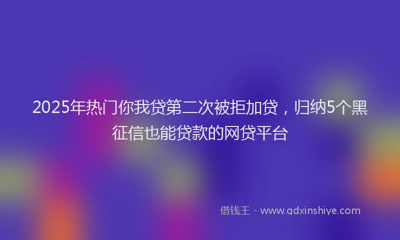 2025年热门你我贷第二次被拒加贷，归纳5个黑征信也能贷款的网贷平台