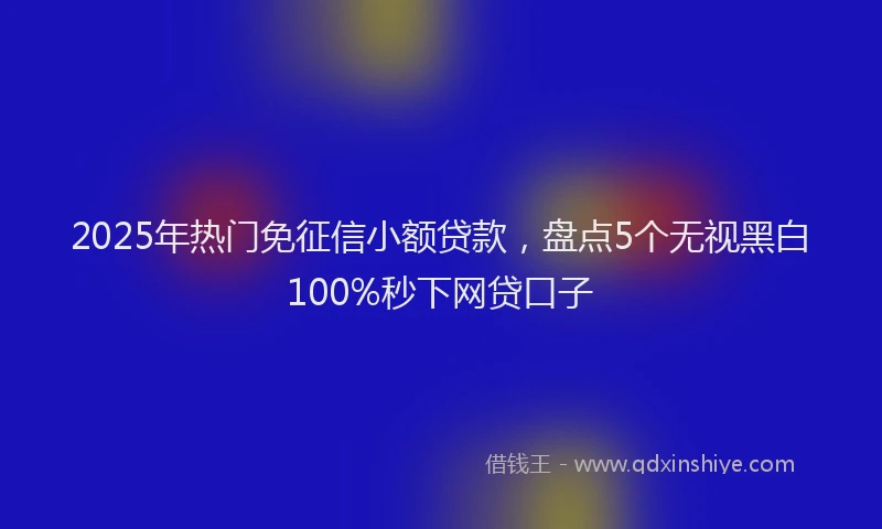 2025年热门免征信小额贷款，盘点5个无视黑白100%秒下网贷口子