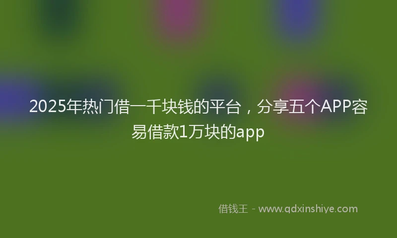 2025年热门借一千块钱的平台，分享五个APP容易借款1万块的app