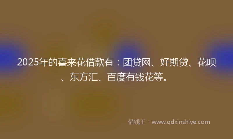 2025年的喜来花借款有：团贷网、好期贷、花呗、东方汇、百度有钱花等。