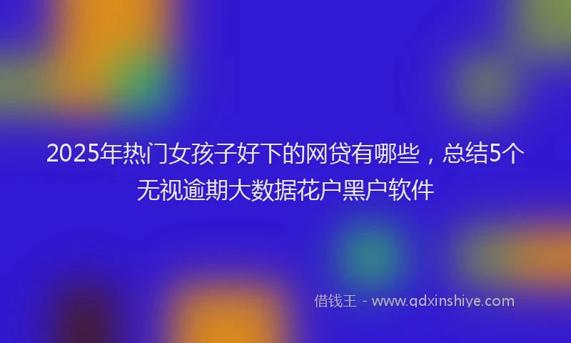 2025年热门女孩子好下的网贷有哪些，总结5个无视逾期大数据花户黑户软件