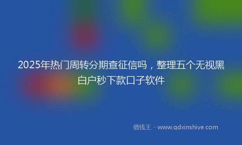 2025年热门周转分期查征信吗，整理五个无视黑白户秒下款口子软件