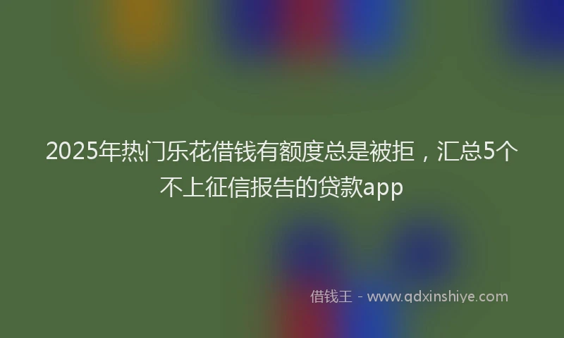 2025年热门乐花借钱有额度总是被拒，汇总5个不上征信报告的贷款app