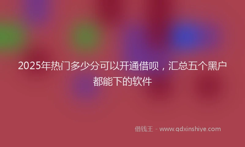 2025年热门多少分可以开通借呗，汇总五个黑户都能下的软件