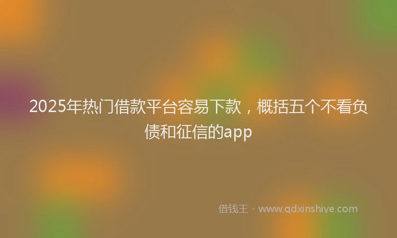 2025年热门借款平台容易下款，概括五个不看负债和征信的app