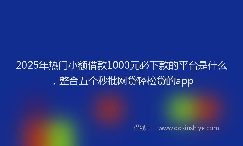 2025年热门小额借款1000元必下款的平台是什么,整合五个秒批网贷轻松贷的app