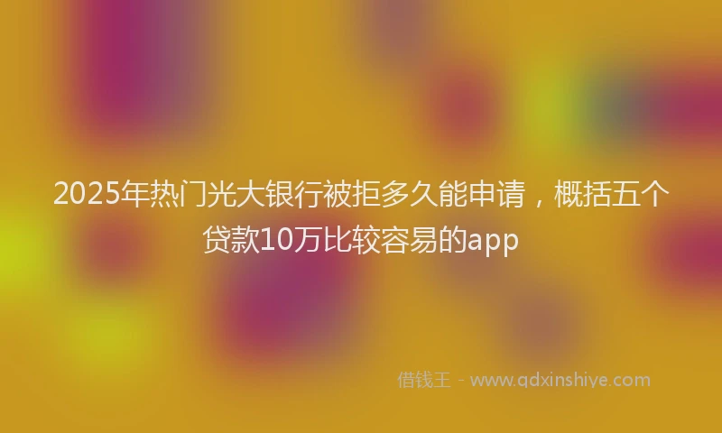 2025年热门光大银行被拒多久能申请，概括五个贷款10万比较容易的app