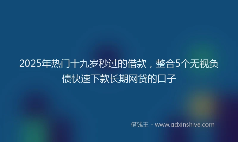 2025年热门十九岁秒过的借款，整合5个无视负债快速下款长期网贷的口子