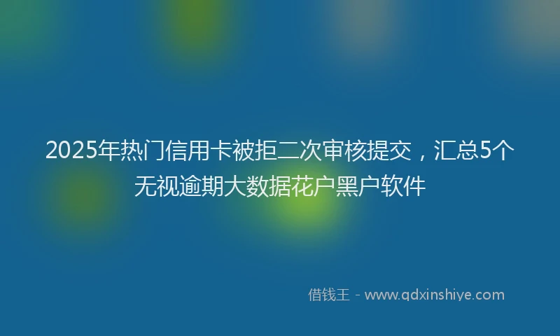 2025年热门信用卡被拒二次审核提交，汇总5个无视逾期大数据花户黑户软件