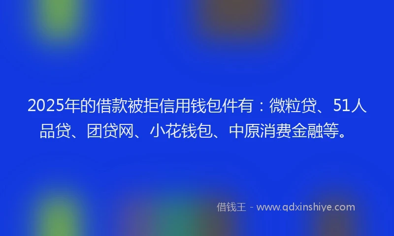 2025年的借款被拒信用钱包件有：微粒贷、51人品贷、团贷网、小花钱包、中原消费金融等。