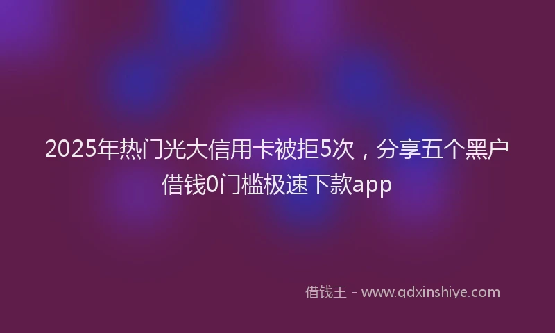 2025年热门光大信用卡被拒5次，分享五个黑户借钱0门槛极速下款app
