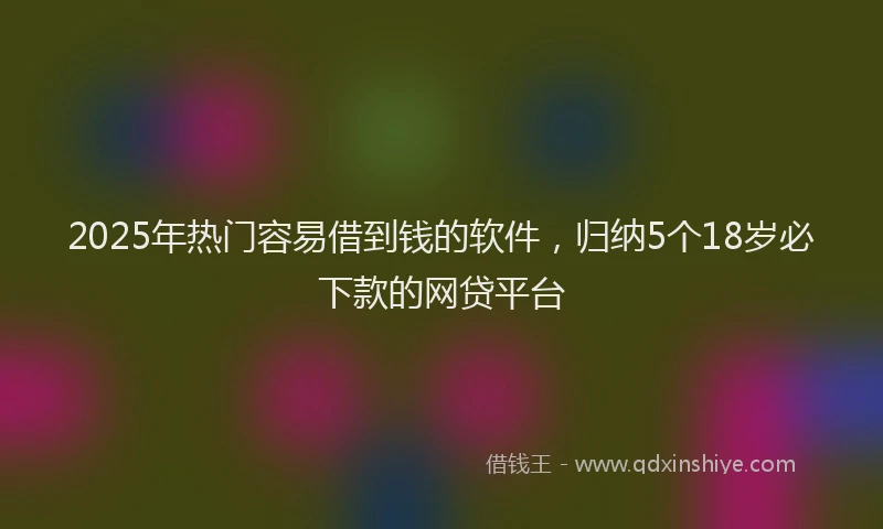 2025年热门容易借到钱的软件，归纳5个18岁必下款的网贷平台