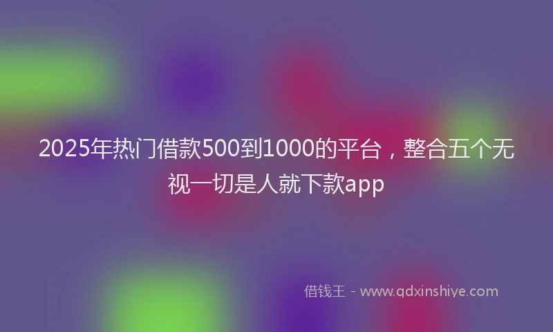 2025年热门借款500到1000的平台，整合五个无视一切是人就下款app