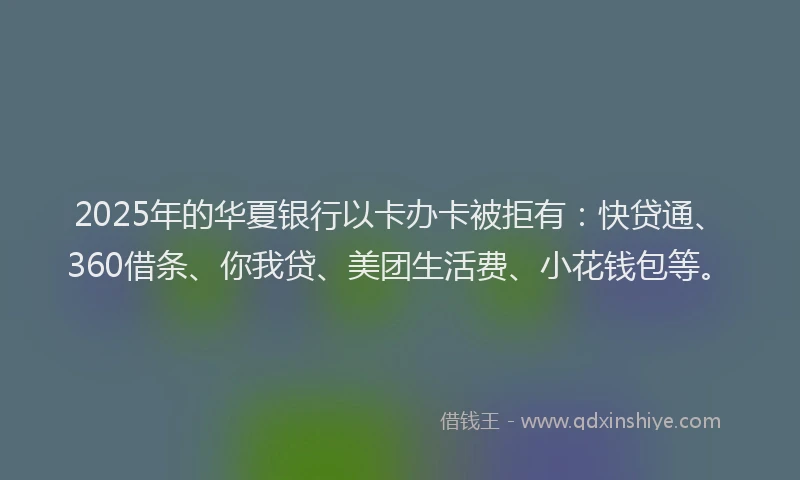 2025年的华夏银行以卡办卡被拒有：快贷通、360借条、你我贷、美团生活费、小花钱包等。