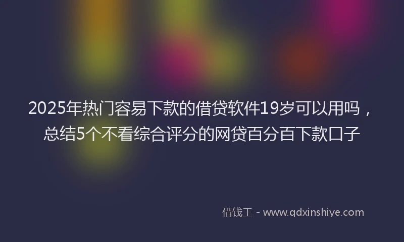2025年热门容易下款的借贷软件19岁可以用吗,总结5个不看综合评分的网贷百分百下款口子
