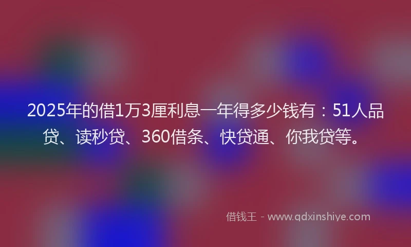 2025年的借1万3厘利息一年得多少钱有：51人品贷、读秒贷、360借条、快贷通、你我贷等。