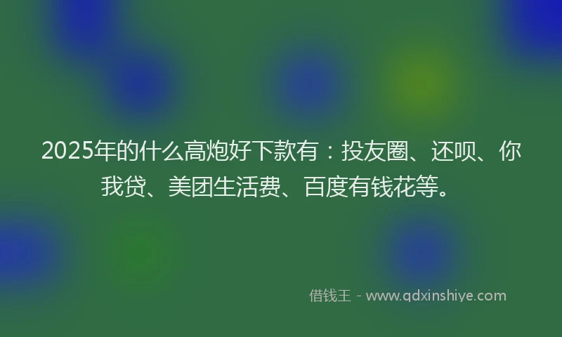 2025年的什么高炮好下款有：投友圈、还呗、你我贷、美团生活费、百度有钱花等。