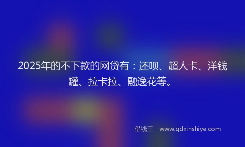 2025年的不下款的网贷有：还呗、超人卡、洋钱罐、拉卡拉、融逸花等。