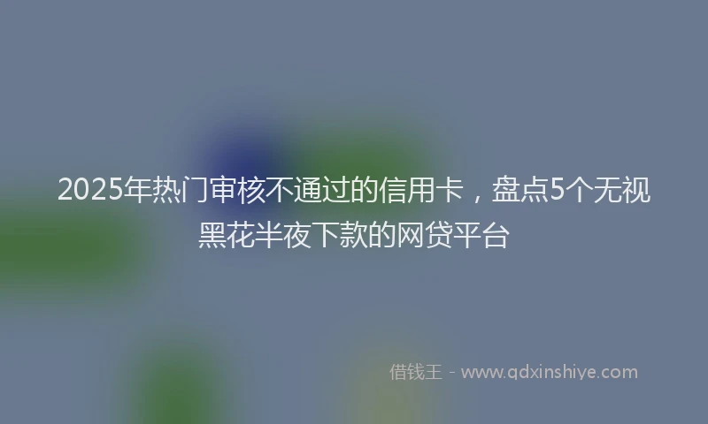 2025年热门审核不通过的信用卡，盘点5个无视黑花半夜下款的网贷平台