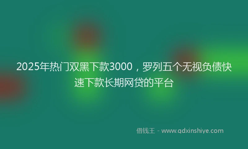 2025年热门双黑下款3000，罗列五个无视负债快速下款长期网贷的平台