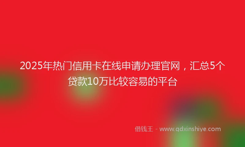 2025年热门信用卡在线申请办理官网，汇总5个贷款10万比较容易的平台