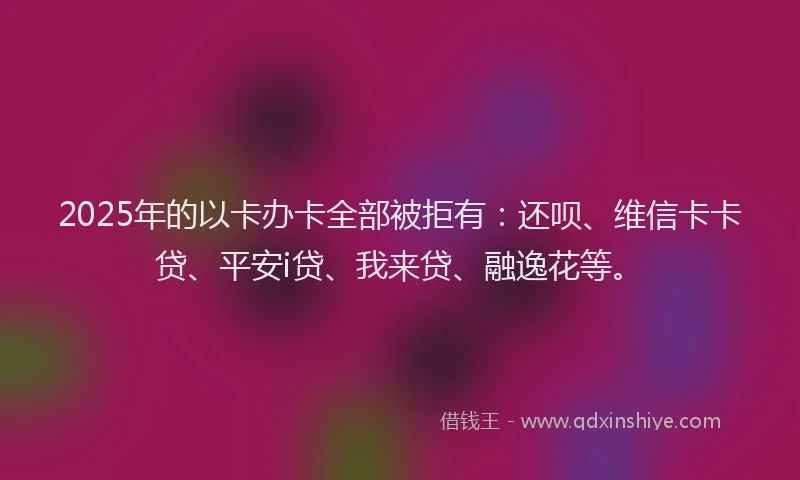 2025年的以卡办卡全部被拒有：还呗、维信卡卡贷、平安i贷、我来贷、融逸花等。