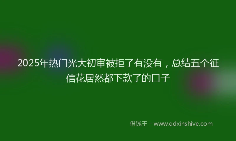 2025年热门光大初审被拒了有没有，总结五个征信花居然都下款了的口子