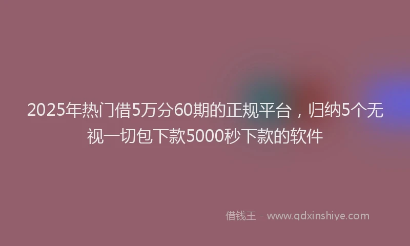 2025年热门借5万分60期的正规平台，归纳5个无视一切包下款5000秒下款的软件