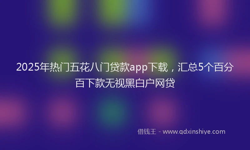 2025年热门五花八门贷款app下载，汇总5个百分百下款无视黑白户网贷