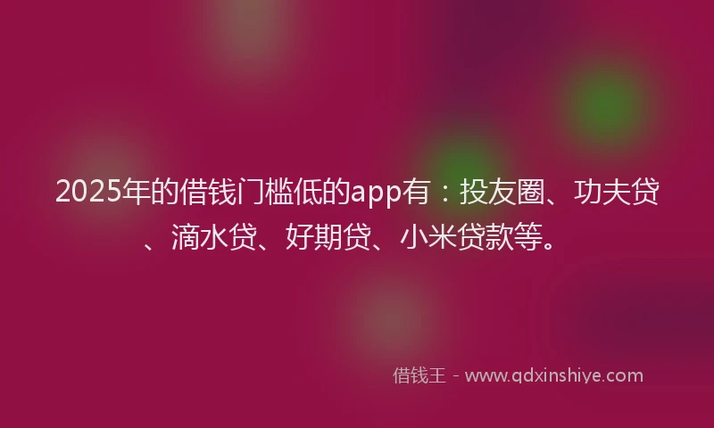 2025年的借钱门槛低的app有：投友圈、功夫贷、滴水贷、好期贷、小米贷款等。