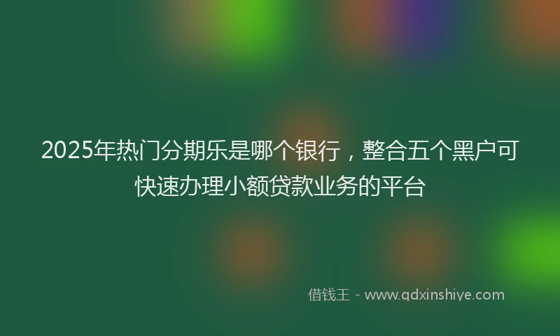 2025年热门分期乐是哪个银行，整合五个黑户可快速办理小额贷款业务的平台