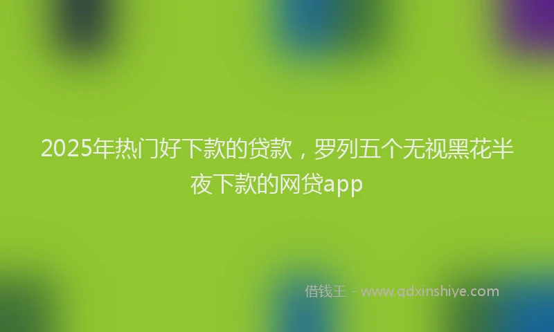 2025年热门好下款的贷款，罗列五个无视黑花半夜下款的网贷app