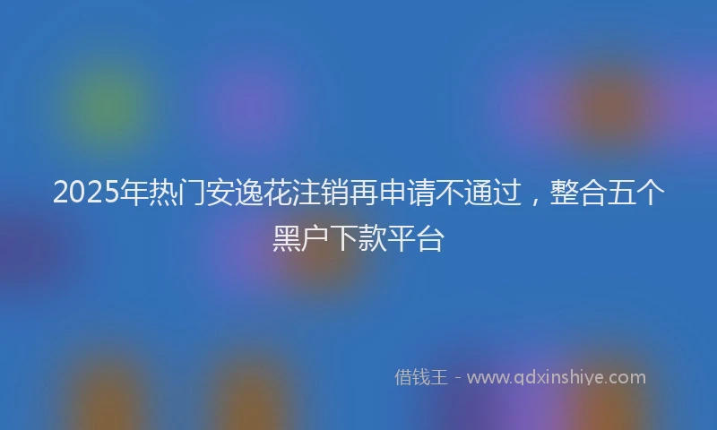 2025年热门安逸花注销再申请不通过，整合五个黑户下款平台
