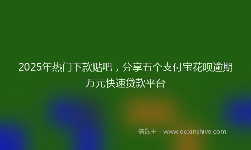 2025年热门下款贴吧，分享五个支付宝花呗逾期万元快速贷款平台