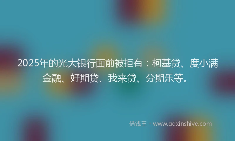2025年的光大银行面前被拒有：柯基贷、度小满金融、好期贷、我来贷、分期乐等。
