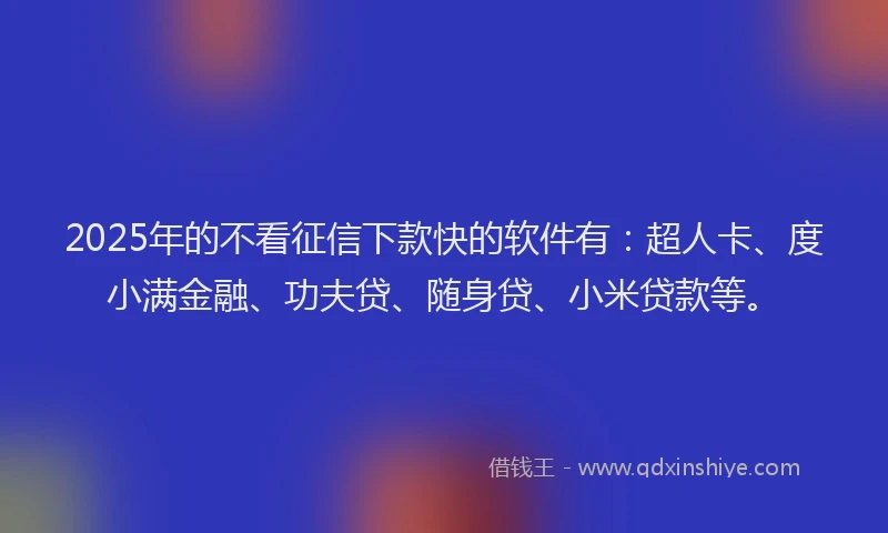 2025年的不看征信下款快的软件有：超人卡、度小满金融、功夫贷、随身贷、小米贷款等。