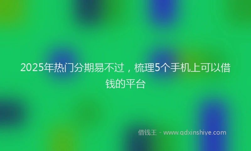 2025年热门分期易不过，梳理5个手机上可以借钱的平台