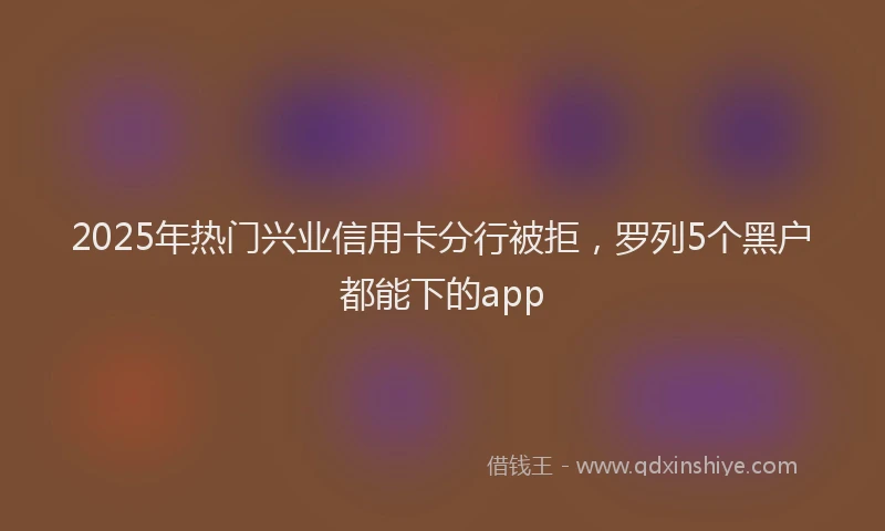 2025年热门兴业信用卡分行被拒，罗列5个黑户都能下的app