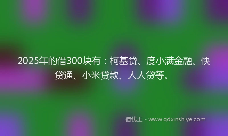 2025年的借300块有：柯基贷、度小满金融、快贷通、小米贷款、人人贷等。