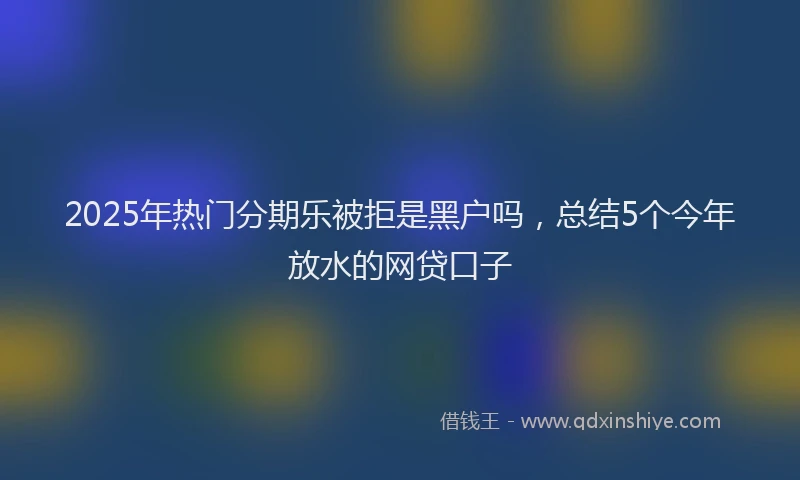 2025年热门分期乐被拒是黑户吗，总结5个今年放水的网贷口子