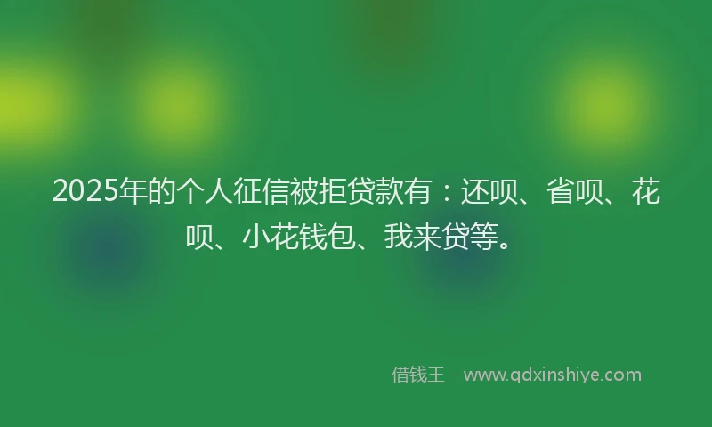 2025年的个人征信被拒贷款有：还呗、省呗、花呗、小花钱包、我来贷等。