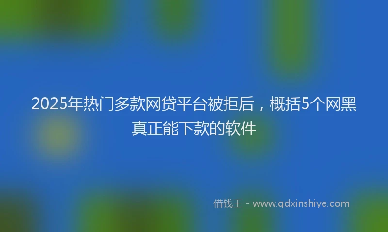 2025年热门多款网贷平台被拒后，概括5个网黑真正能下款的软件