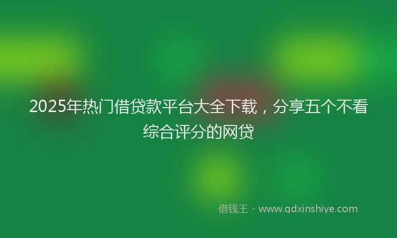 2025年热门借贷款平台大全下载，分享五个不看综合评分的网贷