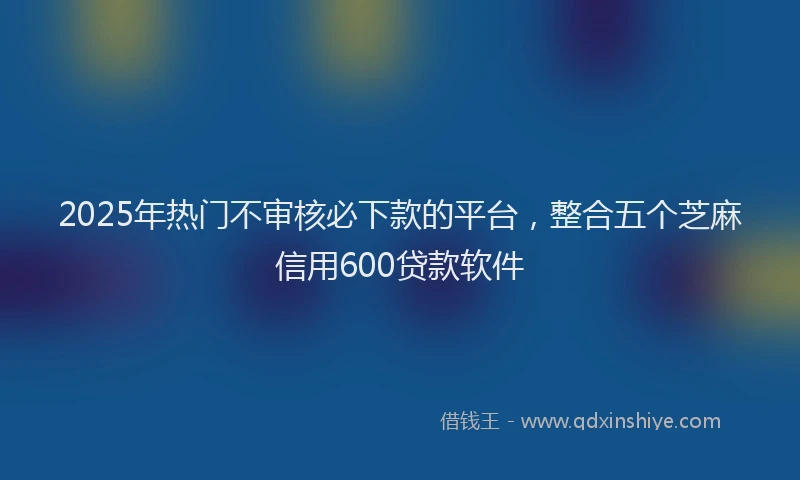 2025年热门不审核必下款的平台，整合五个芝麻信用600贷款软件