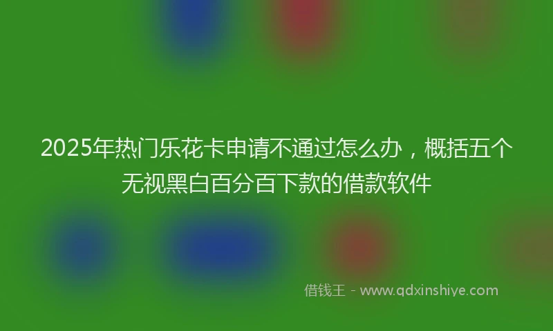 2025年热门乐花卡申请不通过怎么办，概括五个无视黑白百分百下款的借款软件