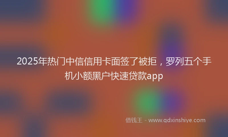 2025年热门中信信用卡面签了被拒，罗列五个手机小额黑户快速贷款app